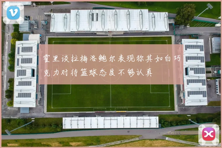 霍里谈拉梅洛鲍尔表现称其如白巧克力对待篮球态度不够认真