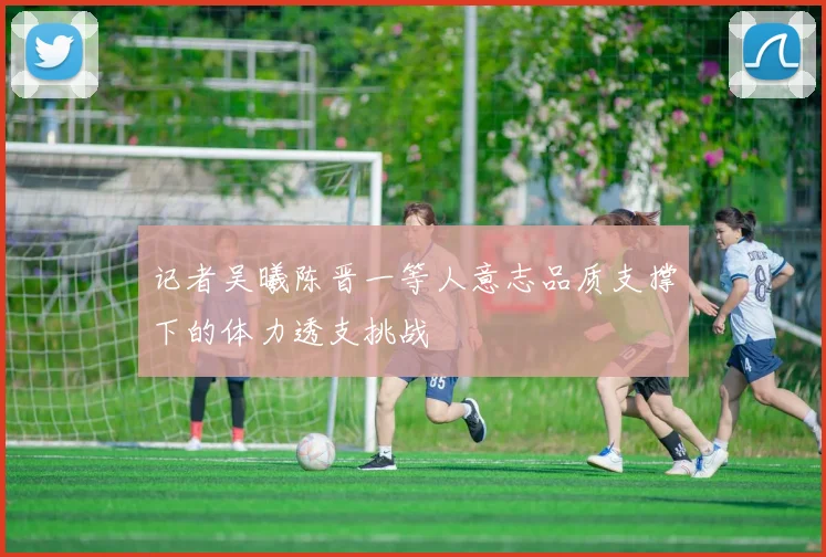 记者吴曦陈晋一等人意志品质支撑下的体力透支挑战