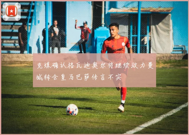 克媒确认格瓦迪奥尔将继续效力曼城转会皇马巴萨传言不实