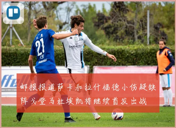 邮报报道萨卡和拉什福德小伤疑缺阵戈登马杜埃凯将继续首发出战