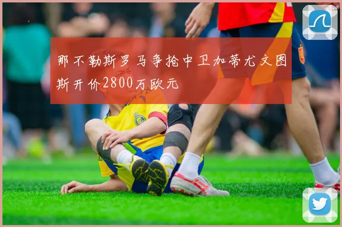 那不勒斯罗马争抢中卫加蒂尤文图斯开价2800万欧元