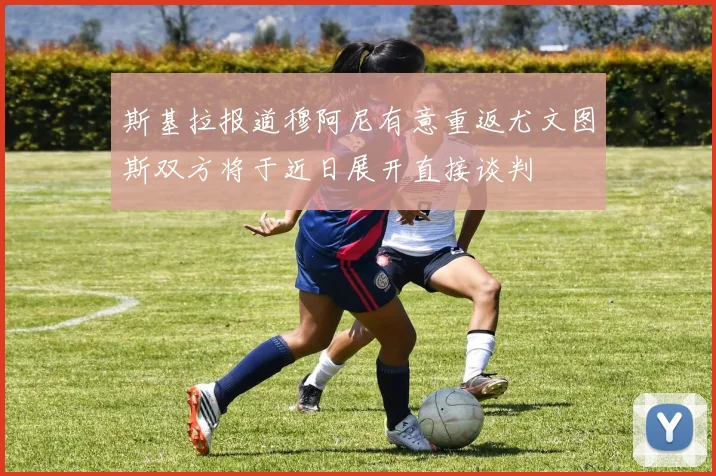 斯基拉报道穆阿尼有意重返尤文图斯双方将于近日展开直接谈判
