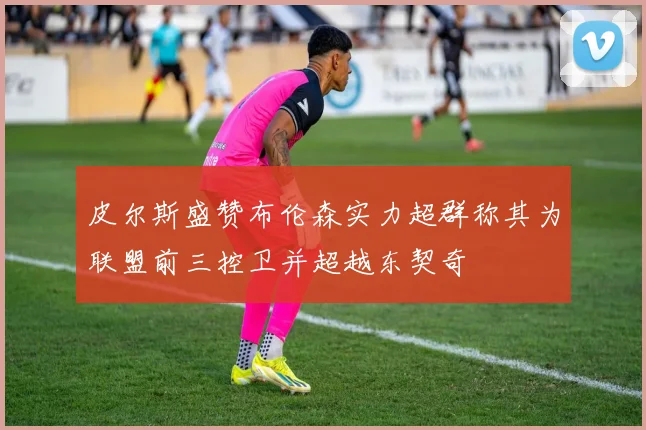 皮尔斯盛赞布伦森实力超群称其为联盟前三控卫并超越东契奇
