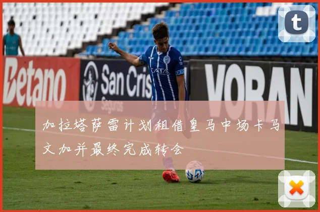 加拉塔萨雷计划租借皇马中场卡马文加并最终完成转会