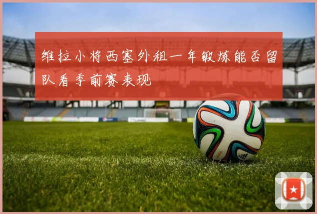 维拉小将西塞外租一年锻炼能否留队看季前赛表现