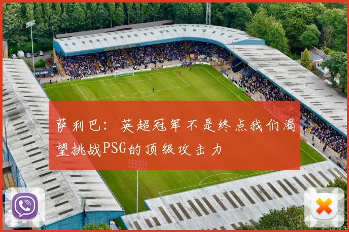 萨利巴：英超冠军不是终点我们渴望挑战PSG的顶级攻击力