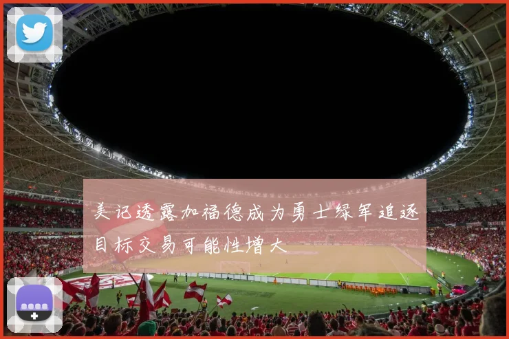 美记透露加福德成为勇士绿军追逐目标交易可能性增大