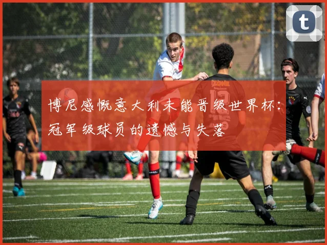 博尼感慨意大利未能晋级世界杯：冠军级球员的遗憾与失落