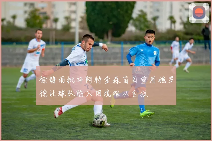 徐静雨批评阿特金森盲目重用施罗德让球队陷入困境难以自救