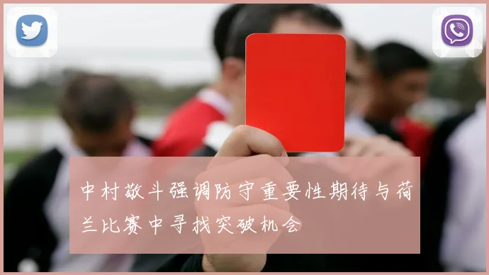 中村敬斗强调防守重要性期待与荷兰比赛中寻找突破机会