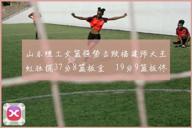 山东理工女篮强势击败福建师大王虹独揽37分8篮板金喆19分9篮板佟欣芷21分6篮板