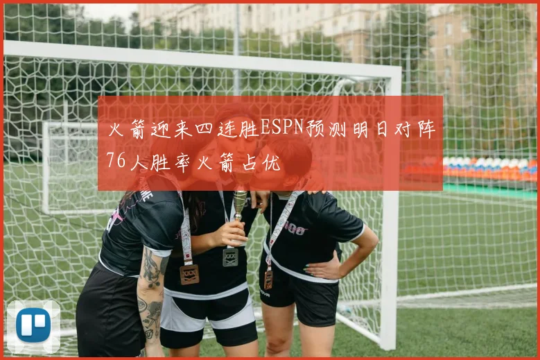 火箭迎来四连胜ESPN预测明日对阵76人胜率火箭占优