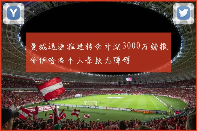 曼城迅速推进转会计划3000万镑报价伊哈洛个人条款无障碍