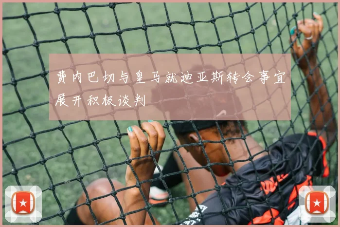 费内巴切与皇马就迪亚斯转会事宜展开积极谈判