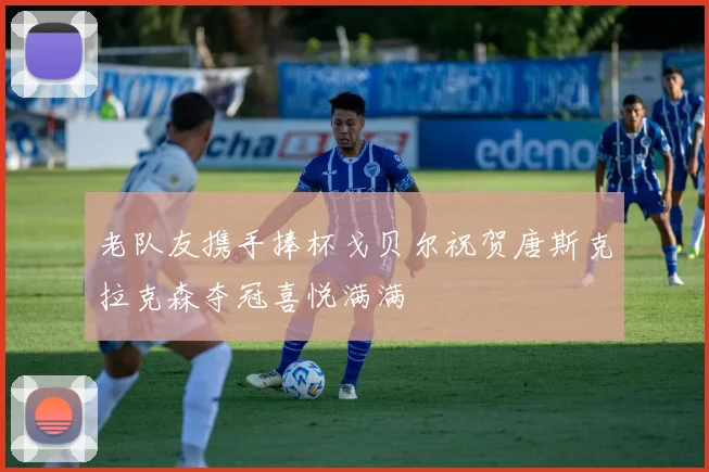 老队友携手捧杯戈贝尔祝贺唐斯克拉克森夺冠喜悦满满