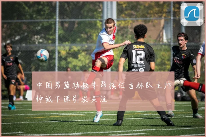 中国男篮助教李昂接任吉林队主帅钟诚下课引发关注