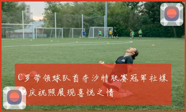 C罗带领球队首夺沙特联赛冠军社媒晒庆祝照展现喜悦之情