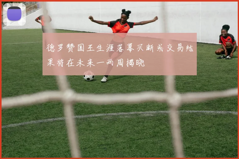 德罗赞国王生涯落幕买断或交易结果将在未来一两周揭晓