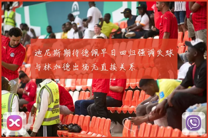 迪尼斯期待德佩早日回归强调失球与林加德出场无直接关系